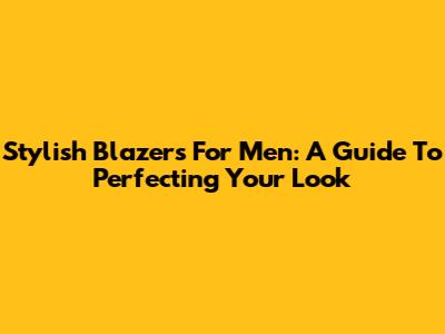 Stylish Blazers For Men: A Guide To Perfecting Your Look