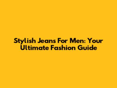 Stylish Jeans For Men: Your Ultimate Fashion Guide