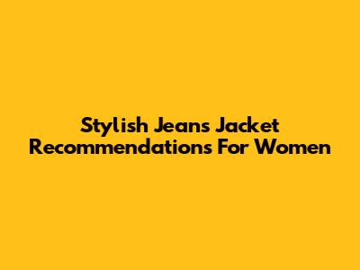 Stylish Jeans Jacket Recommendations For Women