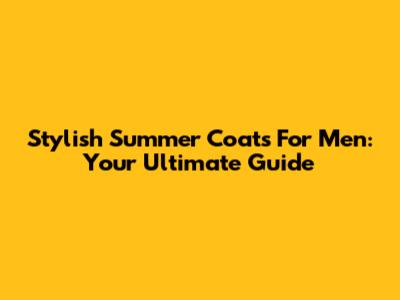 Stylish Summer Coats For Men: Your Ultimate Guide