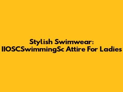 Stylish Swimwear: IIOSCSwimmingSc Attire For Ladies