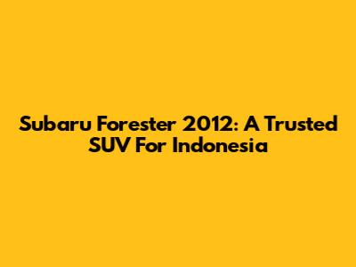 Subaru Forester 2012: A Trusted SUV For Indonesia