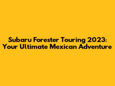 Subaru Forester Touring 2023: Your Ultimate Mexican Adventure