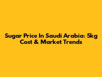 Sugar Price In Saudi Arabia: 5kg Cost & Market Trends