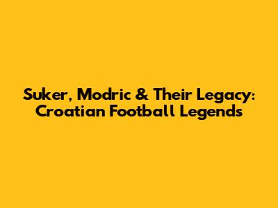 Suker, Modric & Their Legacy: Croatian Football Legends