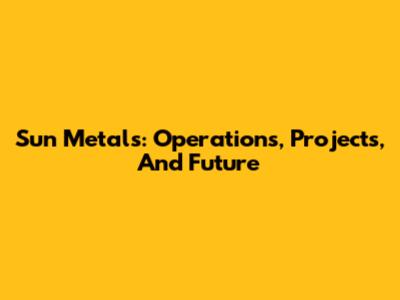 Sun Metals: Operations, Projects, And Future