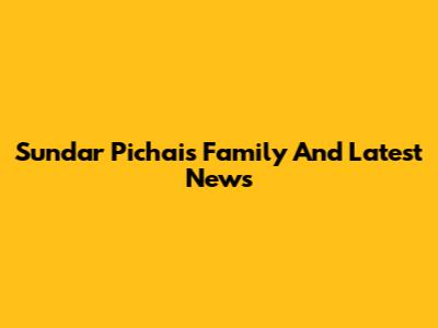 Sundar Pichai's Family And Latest News