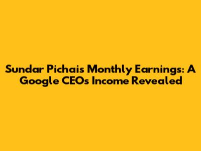 Sundar Pichai's Monthly Earnings: A Google CEO's Income Revealed