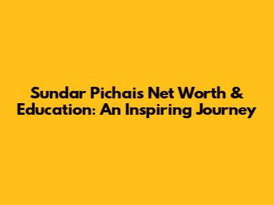 Sundar Pichai's Net Worth & Education: An Inspiring Journey