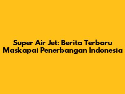 Super Air Jet: Berita Terbaru Maskapai Penerbangan Indonesia