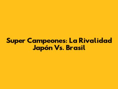 Super Campeones: La Rivalidad Japón Vs. Brasil