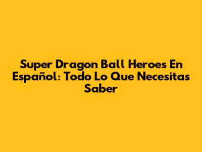 Super Dragon Ball Heroes En Español: Todo Lo Que Necesitas Saber