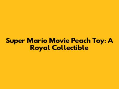 Super Mario Movie Peach Toy: A Royal Collectible