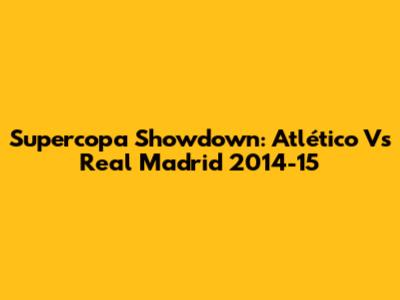 Supercopa Showdown: Atlético Vs Real Madrid 2014-15