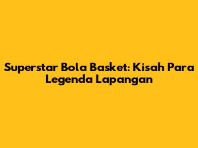 Superstar Bola Basket: Kisah Para Legenda Lapangan