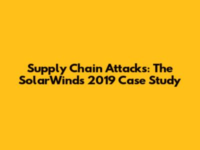 Supply Chain Attacks: The SolarWinds 2019 Case Study