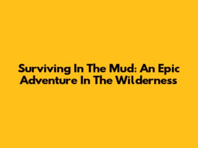Surviving In The Mud: An Epic Adventure In The Wilderness