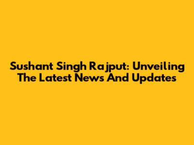 Sushant Singh Rajput: Unveiling The Latest News And Updates