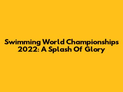 Swimming World Championships 2022: A Splash Of Glory