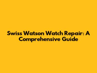 Swiss Watson Watch Repair: A Comprehensive Guide