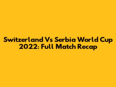 Switzerland Vs Serbia World Cup 2022: Full Match Recap