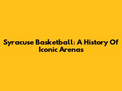 Syracuse Basketball: A History Of Iconic Arenas
