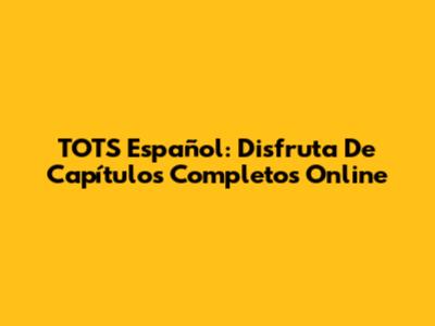 TOTS Español: Disfruta De Capítulos Completos Online