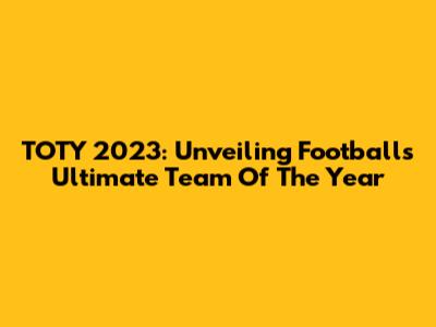 TOTY 2023: Unveiling Football's Ultimate Team Of The Year