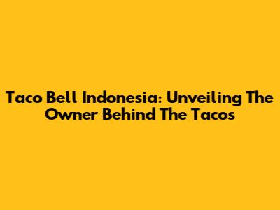 Taco Bell Indonesia: Unveiling The Owner Behind The Tacos
