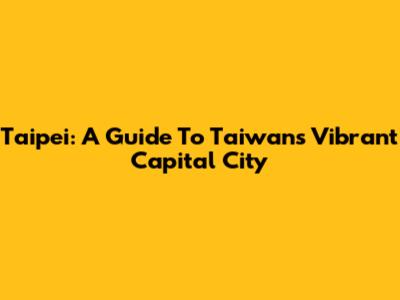 Taipei: A Guide To Taiwan's Vibrant Capital City