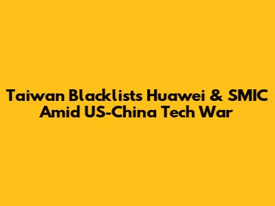Taiwan Blacklists Huawei & SMIC Amid US-China Tech War