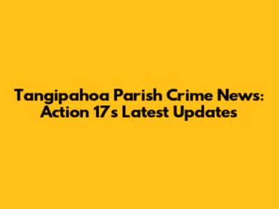 Tangipahoa Parish Crime News: Action 17's Latest Updates
