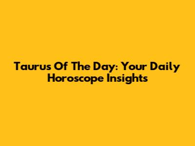 Taurus Of The Day: Your Daily Horoscope Insights