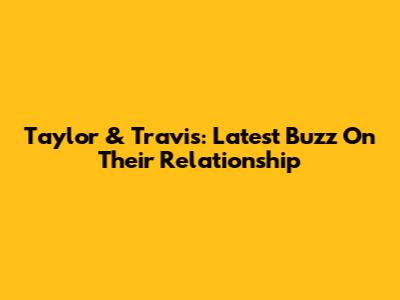 Taylor & Travis: Latest Buzz On Their Relationship