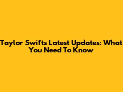 Taylor Swift's Latest Updates: What You Need To Know