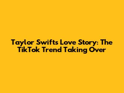 Taylor Swift's Love Story: The TikTok Trend Taking Over