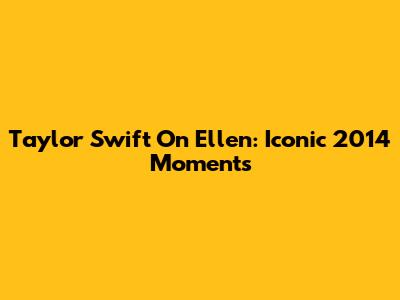 Taylor Swift On Ellen: Iconic 2014 Moments