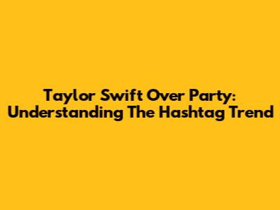 Taylor Swift Over Party: Understanding The Hashtag Trend