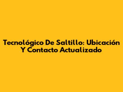 Tecnológico De Saltillo: Ubicación Y Contacto Actualizado