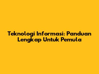 Teknologi Informasi: Panduan Lengkap Untuk Pemula