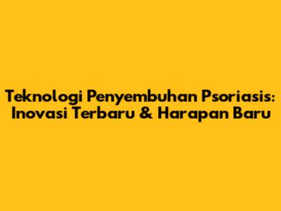 Teknologi Penyembuhan Psoriasis: Inovasi Terbaru & Harapan Baru