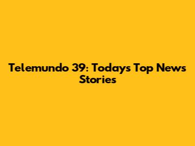 Telemundo 39: Today's Top News Stories