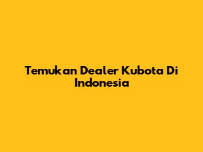 Temukan Dealer Kubota Di Indonesia