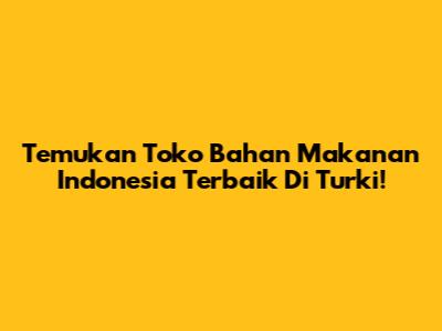 Temukan Toko Bahan Makanan Indonesia Terbaik Di Turki!