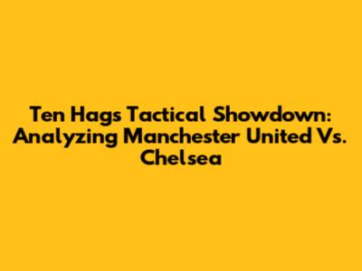 Ten Hag's Tactical Showdown: Analyzing Manchester United Vs. Chelsea