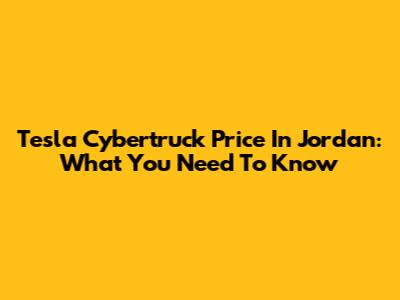 Tesla Cybertruck Price In Jordan: What You Need To Know