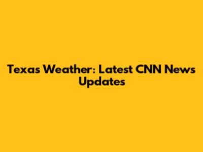 Texas Weather: Latest CNN News Updates