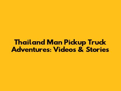 Thailand Man Pickup Truck Adventures: Videos & Stories