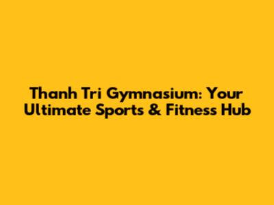 Thanh Tri Gymnasium: Your Ultimate Sports & Fitness Hub