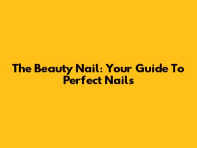 The Beauty Nail: Your Guide To Perfect Nails